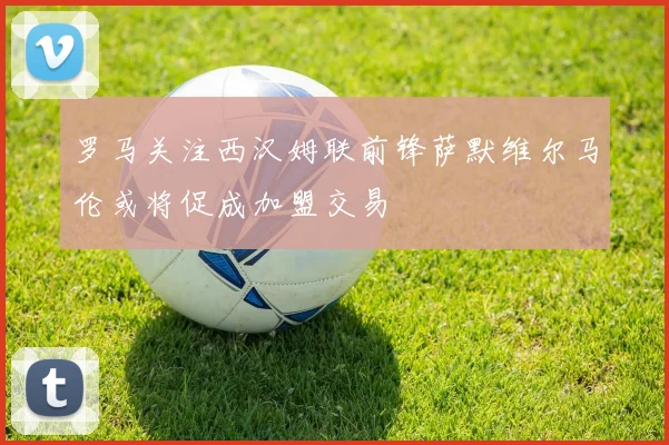 罗马关注西汉姆联前锋萨默维尔马伦或将促成加盟交易