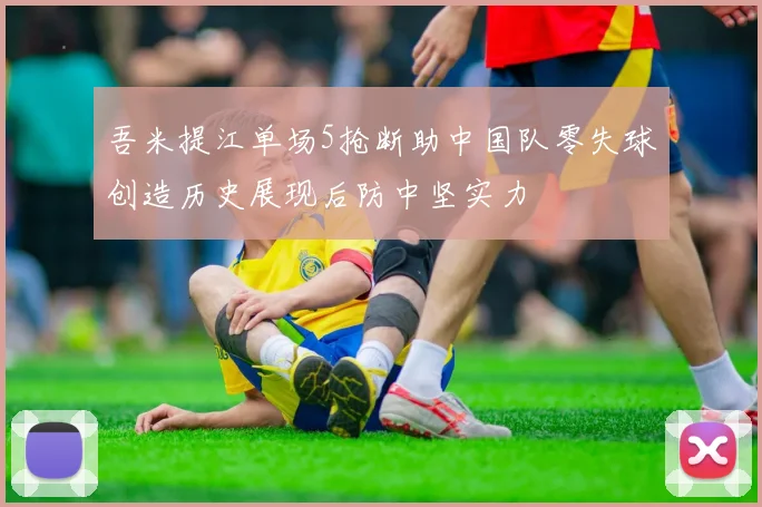 吾米提江单场5抢断助中国队零失球创造历史展现后防中坚实力
