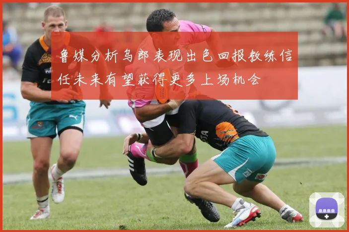 鲁媒分析乌郎表现出色回报教练信任未来有望获得更多上场机会
