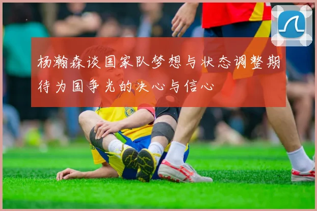 杨瀚森谈国家队梦想与状态调整期待为国争光的决心与信心