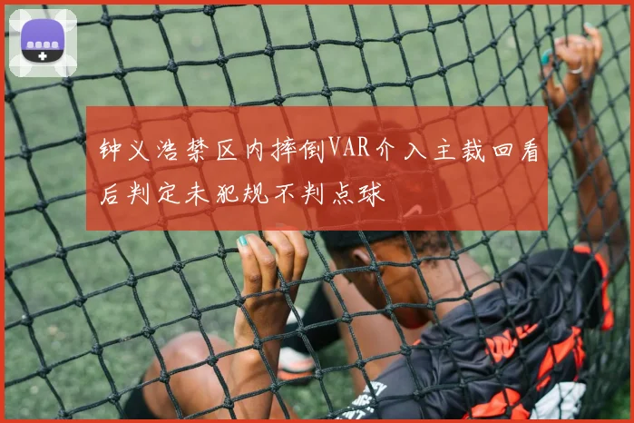 钟义浩禁区内摔倒VAR介入主裁回看后判定未犯规不判点球
