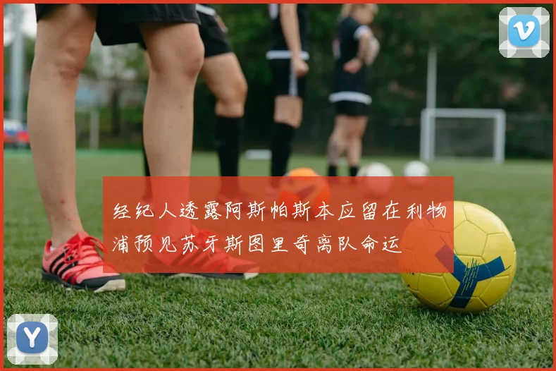 经纪人透露阿斯帕斯本应留在利物浦预见苏牙斯图里奇离队命运
