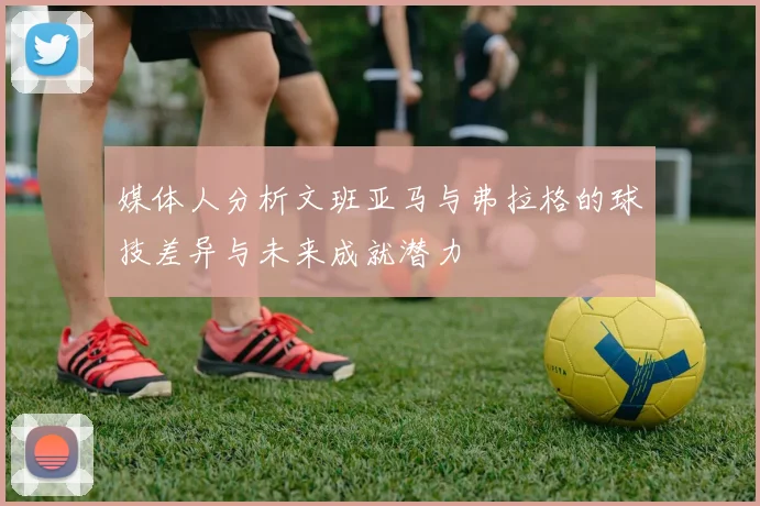 媒体人分析文班亚马与弗拉格的球技差异与未来成就潜力