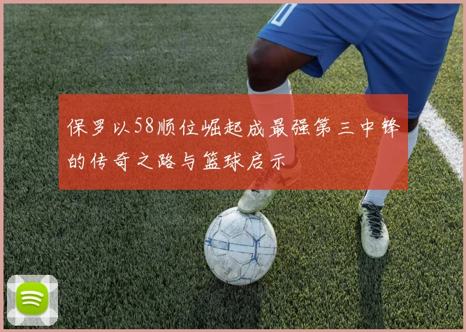 保罗以58顺位崛起成最强第三中锋的传奇之路与篮球启示