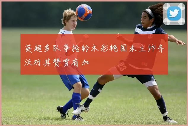 英超多队争抢铃木彩艳国米主帅齐沃对其赞赏有加