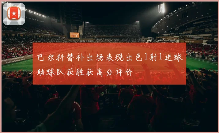 巴尔科替补出场表现出色1射1进球助球队获胜获高分评价