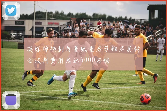 英媒称热刺与曼城重启萨维尼奥转会谈判费用或达6000万镑