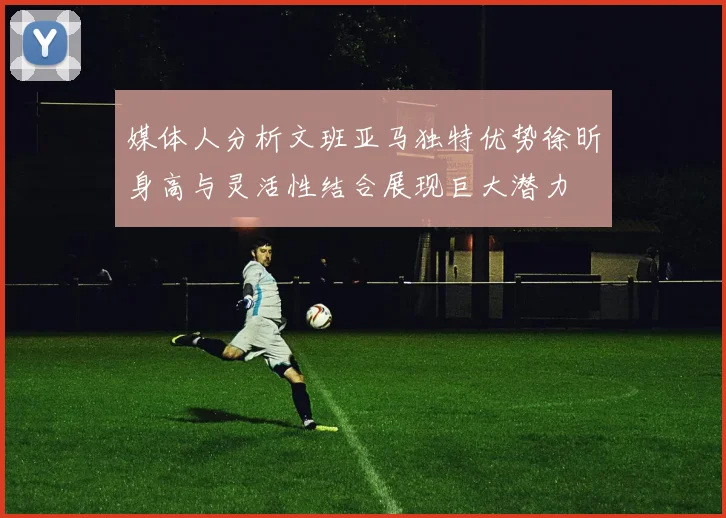 媒体人分析文班亚马独特优势徐昕身高与灵活性结合展现巨大潜力