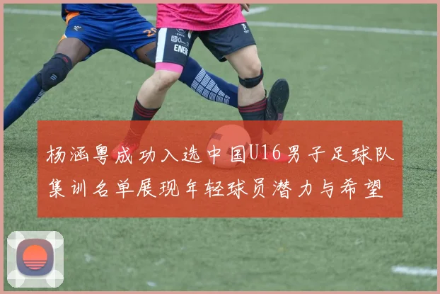 杨涵粤成功入选中国U16男子足球队集训名单展现年轻球员潜力与希望