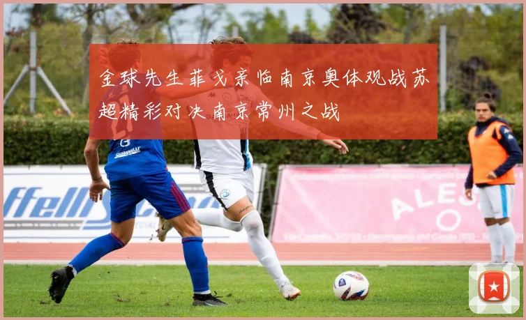 金球先生菲戈亲临南京奥体观战苏超精彩对决南京常州之战
