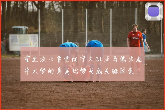 霍里谈卡鲁索防守文班亚马能力差异大梦的身高优势或成关键因素