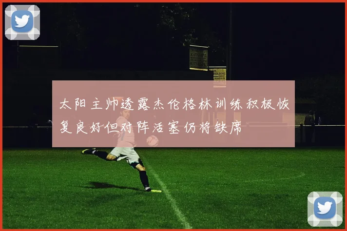 太阳主帅透露杰伦格林训练积极恢复良好但对阵活塞仍将缺席