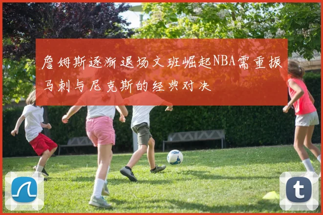 詹姆斯逐渐退场文班崛起NBA需重振马刺与尼克斯的经典对决